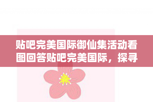 贴吧完美国际御仙集活动看图回答贴吧完美国际图片