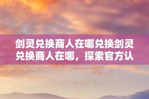 剑灵兑换商人在哪兑换剑灵兑换商人在哪，探索官方认证兑换渠道，探索官方认证渠道，揭秘剑灵兑换商人的兑换地点