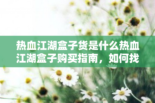 热血江湖盒子货是什么热血江湖盒子购买指南,如何找到性价比高的货源,热血江湖盒子购买指南,如何找到性价比高的货源 热血江湖盒子货是什么热血江湖盒子购买指南,如何找到性价比高的货源,热血江湖盒子购买指南,如何找到性价比高的货源