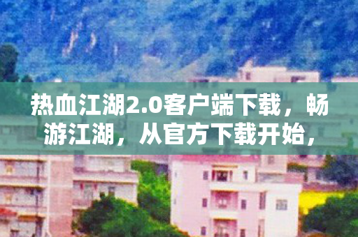 热血江湖2.0客户端下载，畅游江湖，从官方下载开始，热血江湖2.0官方客户端下载，开启江湖之旅