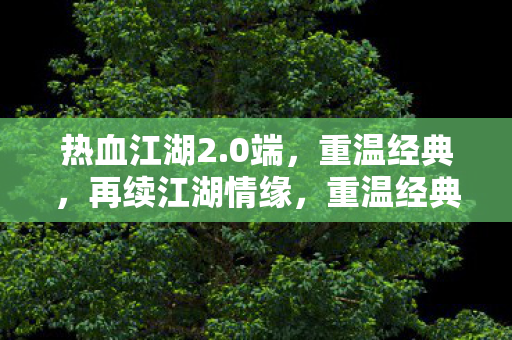 热血江湖2.0端，重温经典，再续江湖情缘，重温经典再续江湖情缘，热血江湖2.0端来袭