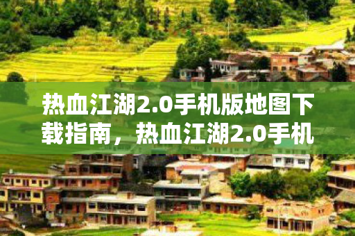 热血江湖2.0手机版地图下载指南,热血江湖2.0手机版地图下载指南,轻松获取游戏地图资源 热血江湖2.0手机版地图下载指南,热血江湖2.0手机版地图下载指南,轻松获取游戏地图资源