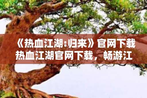《热血江湖:归来》官网下载热血江湖官网下载,畅游江湖,从官方启程,热血江湖:归来官网下载,畅游江湖,从官方启程 《热血江湖:归来》官网下载热血江湖官网下载,畅游江湖,从官方启程,热血江湖:归来官网下载,畅游江湖,从官方启程