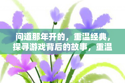 问道那年开的,重温经典,探寻游戏背后的故事,重温经典问道,探寻游戏背后的故事 问道那年开的,重温经典,探寻游戏背后的故事,重温经典问道,探寻游戏背后的故事