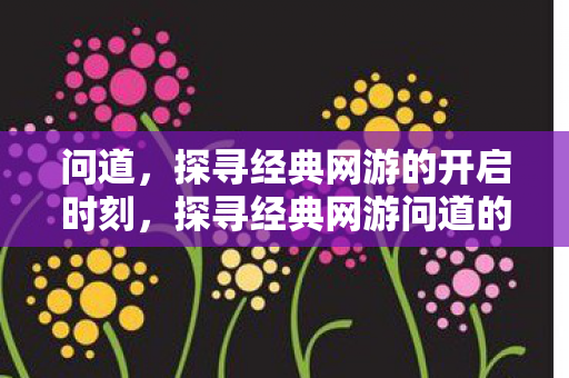 问道，探寻经典网游的开启时刻，探寻经典网游问道的开启时刻