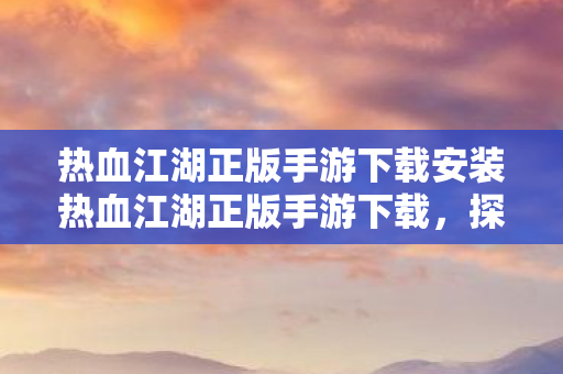 热血江湖正版手游下载安装热血江湖正版手游下载，探索江湖，尽享经典，热血江湖正版手游下载，探索经典江湖