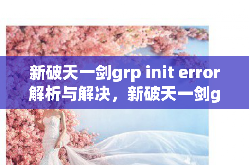 新破天一剑grp init error解析与解决,新破天一剑grp init error解决方法及解析 新破天一剑grp init error解析与解决,新破天一剑grp init error解决方法及解析