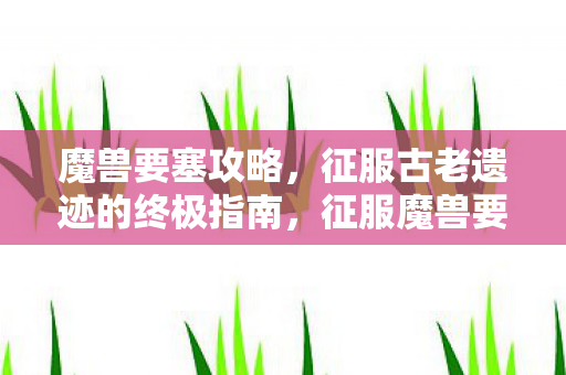 魔兽要塞攻略,征服古老遗迹的终极指南,征服魔兽要塞,古老遗迹的终极攻略 魔兽要塞攻略,征服古老遗迹的终极指南,征服魔兽要塞,古老遗迹的终极攻略