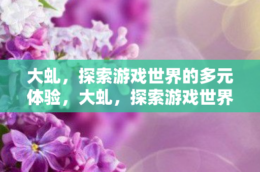 大虬,探索游戏世界的多元体验,大虬,探索游戏世界的多元体验 大虬,探索游戏世界的多元体验,大虬,探索游戏世界的多元体验