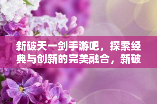 新破天一剑手游吧，探索经典与创新的完美融合，新破天一剑手游，经典与创新完美融合的探索之旅