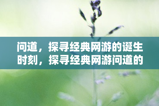 问道,探寻经典网游的诞生时刻,探寻经典网游问道的诞生时刻 问道,探寻经典网游的诞生时刻,探寻经典网游问道的诞生时刻