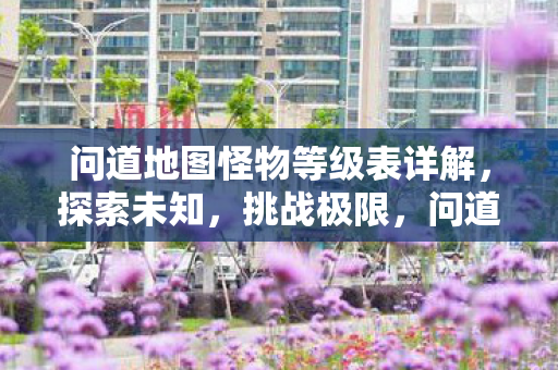 问道地图怪物等级表详解,探索未知,挑战极限,问道地图怪物等级全解析,挑战极限,探索未知之旅 问道地图怪物等级表详解,探索未知,挑战极限,问道地图怪物等级全解析,挑战极限,探索未知之旅