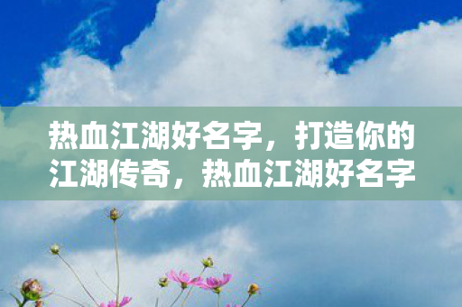 热血江湖好名字，打造你的江湖传奇，热血江湖好名字，打造你的江湖传奇之旅