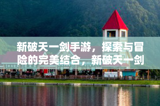 新破天一剑手游，探索与冒险的完美结合，新破天一剑手游，探索与冒险的完美融合
