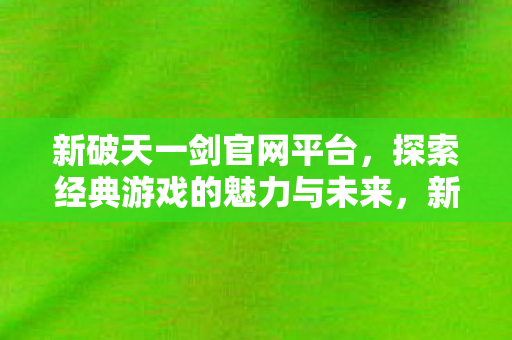 新破天一剑官网平台,探索经典游戏的魅力与未来,新破天一剑官网平台,探索经典魅力,迎接未来挑战 新破天一剑官网平台,探索经典游戏的魅力与未来,新破天一剑官网平台,探索经典魅力,迎接未来挑战