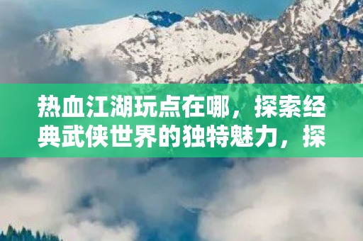 热血江湖玩点在哪，探索经典武侠世界的独特魅力，探索经典武侠世界的独特魅力，热血江湖玩点何在？