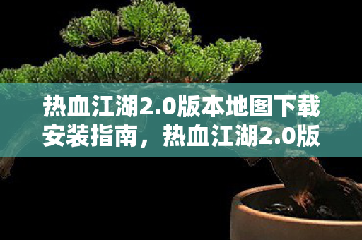 热血江湖2.0版本地图下载安装指南,热血江湖2.0版本地图下载安装全攻略 热血江湖2.0版本地图下载安装指南,热血江湖2.0版本地图下载安装全攻略