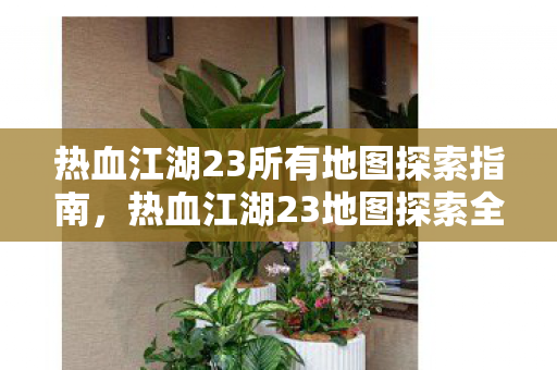 热血江湖23所有地图探索指南,热血江湖23地图探索全攻略 热血江湖23所有地图探索指南,热血江湖23地图探索全攻略