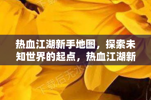 热血江湖新手地图,探索未知世界的起点,热血江湖新手地图,探索未知世界的起点 热血江湖新手地图,探索未知世界的起点,热血江湖新手地图,探索未知世界的起点