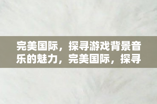 探寻游戏背景音乐的独特魅力图片