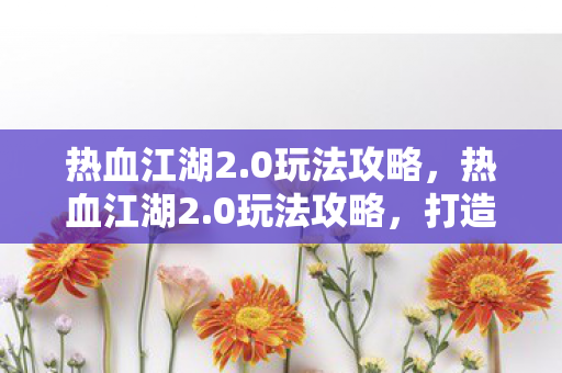 热血江湖2.0玩法攻略,热血江湖2.0玩法攻略,打造你的江湖之路 热血江湖2.0玩法攻略,热血江湖2.0玩法攻略,打造你的江湖之路