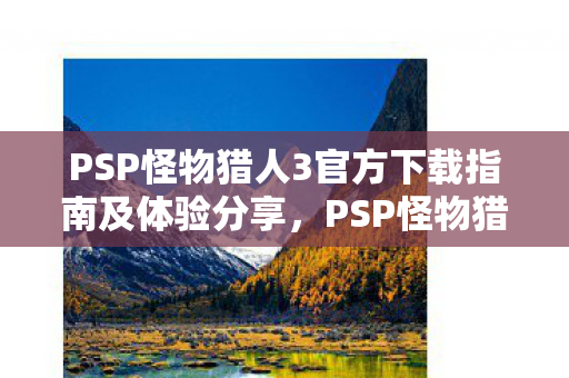 PSP怪物猎人3官方下载指南及体验分享,PSP怪物猎人3官方下载指南及游戏心得分享 PSP怪物猎人3官方下载指南及体验分享,PSP怪物猎人3官方下载指南及游戏心得分享