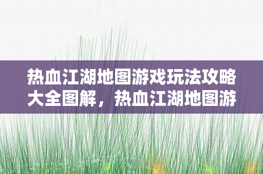 热血江湖地图游戏玩法攻略大全图解,热血江湖地图游戏玩法攻略全解析 热血江湖地图游戏玩法攻略大全图解,热血江湖地图游戏玩法攻略全解析