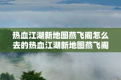 热血江湖新地图燕飞阁怎么去的热血江湖新地图燕飞阁探索指南,揭秘神秘之旅,热血江湖新地图燕飞阁探索指南,揭秘神秘之旅 热血江湖新地图燕飞阁怎么去的热血江湖新地图燕飞阁探索指南,揭秘神秘之旅,热血江湖新地图燕飞阁探索指南,揭秘神秘之旅