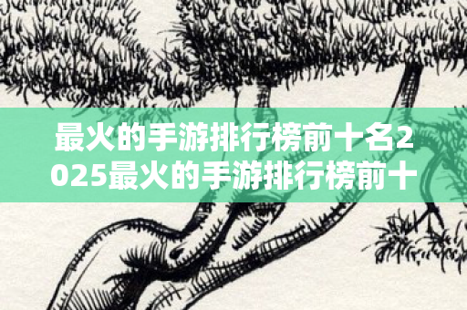 最火的手游排行榜前十名2025最火的手游排行榜前十名图片