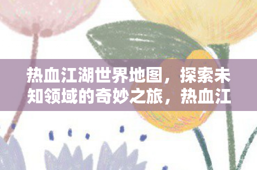 热血江湖世界地图，探索未知领域的奇妙之旅，热血江湖世界地图，探索未知领域的奇妙之旅