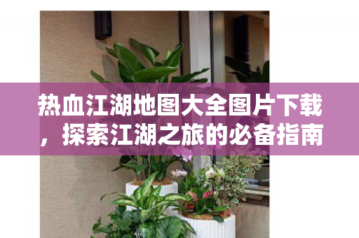 热血江湖地图大全图片下载，探索江湖之旅的必备指南，热血江湖地图大全，探索江湖之旅的必备指南