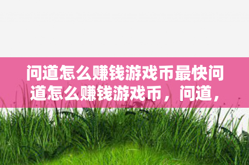 问道怎么赚钱游戏币最快问道怎么赚钱游戏币,问道,如何快速赚取游戏币 问道怎么赚钱游戏币最快问道怎么赚钱游戏币,问道,如何快速赚取游戏币