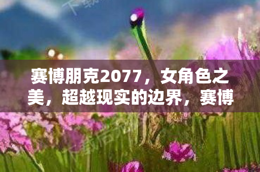 赛博朋克2077,女角色之美,超越现实的边界,赛博朋克2077,女角色之美,跨越现实与虚拟的边界 赛博朋克2077,女角色之美,超越现实的边界,赛博朋克2077,女角色之美,跨越现实与虚拟的边界
