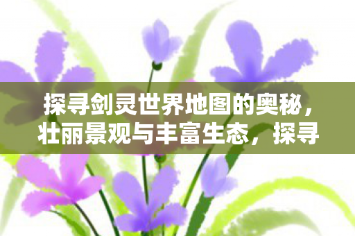 探寻剑灵世界地图的奥秘,壮丽景观与丰富生态,探寻剑灵世界的地图奥秘与壮丽景观 探寻剑灵世界地图的奥秘,壮丽景观与丰富生态,探寻剑灵世界的地图奥秘与壮丽景观
