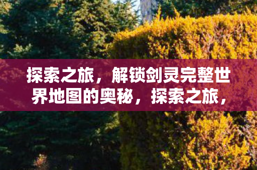 探索之旅,解锁剑灵完整世界地图的奥秘,探索之旅,解锁剑灵完整世界地图的奥秘 探索之旅,解锁剑灵完整世界地图的奥秘,探索之旅,解锁剑灵完整世界地图的奥秘
