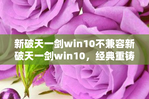 新破天一剑win10不兼容新破天一剑win10,经典重铸,十年再续,新破天一剑win10版,经典重铸,十年再续 新破天一剑win10不兼容新破天一剑win10,经典重铸,十年再续,新破天一剑win10版,经典重铸,十年再续