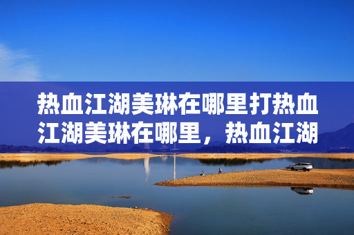 热血江湖美琳在哪里打热血江湖美琳在哪里，热血江湖美琳位置揭秘，如何找到并击败她？