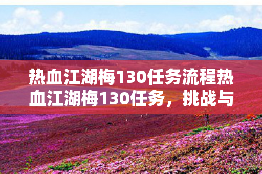 热血江湖梅130任务流程热血江湖梅130任务,挑战与探索的盛宴,热血江湖梅130任务,挑战与探索的盛宴 热血江湖梅130任务流程热血江湖梅130任务,挑战与探索的盛宴,热血江湖梅130任务,挑战与探索的盛宴
