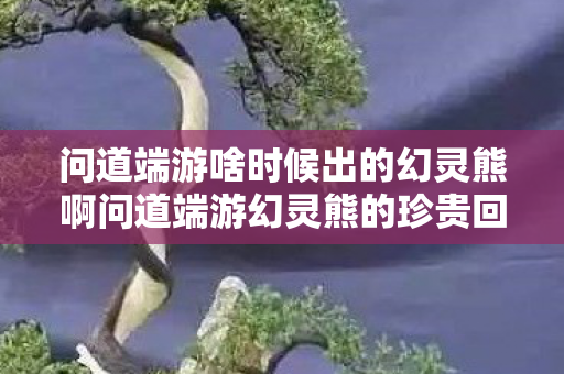 问道端游啥时候出的幻灵熊啊问道端游幻灵熊的珍贵回忆，问道端游幻灵熊珍贵回忆，探寻其首次登场时间