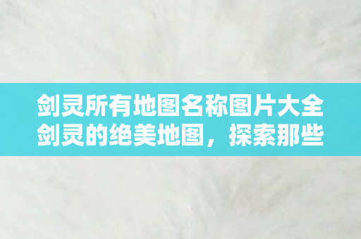 剑灵所有地图名称图片大全剑灵的绝美地图，探索那些令人心醉的奇幻世界，剑灵绝美地图集锦，探索令人心醉的奇幻世界