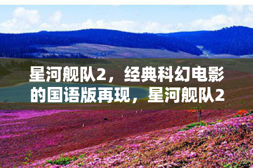 星河舰队2,经典科幻电影的国语版再现,星河舰队2国语版再现,重温经典科幻电影 星河舰队2,经典科幻电影的国语版再现,星河舰队2国语版再现,重温经典科幻电影