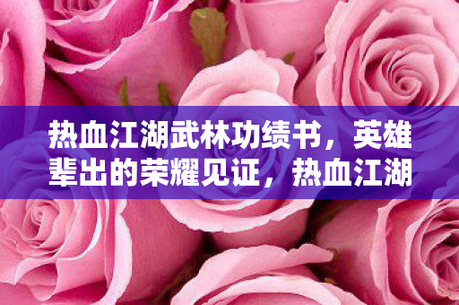 热血江湖武林功绩书，英雄辈出的荣耀见证，热血江湖武林功绩书，英雄辈出的荣耀见证