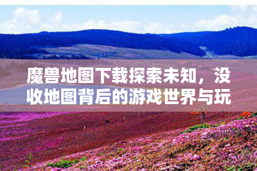 魔兽地图下载探索未知,没收地图背后的游戏世界与玩家文化,魔兽地图下载,探索未知的游戏世界与玩家文化 魔兽地图下载探索未知,没收地图背后的游戏世界与玩家文化,魔兽地图下载,探索未知的游戏世界与玩家文化