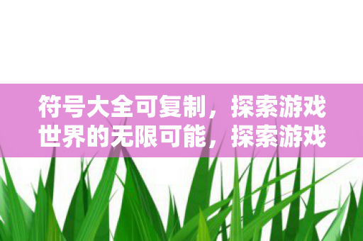 符号大全可复制，探索游戏世界的无限可能，探索游戏世界的无限可能，符号大全可复制