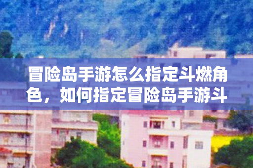 冒险岛手游怎么指定斗燃角色，如何指定冒险岛手游斗燃角色？