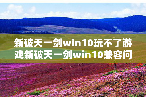 新破天一剑win10玩不了游戏新破天一剑win10兼容问题解析,新破天一剑win10兼容问题解析 新破天一剑win10玩不了游戏新破天一剑win10兼容问题解析,新破天一剑win10兼容问题解析