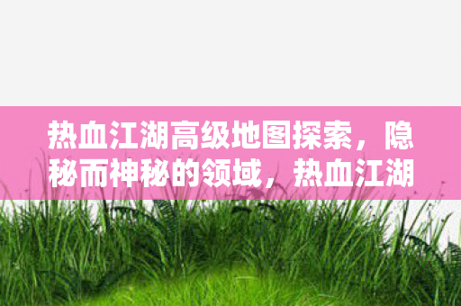 热血江湖高级地图探索,隐秘而神秘的领域,热血江湖,探索隐秘而神秘的高级地图 热血江湖高级地图探索,隐秘而神秘的领域,热血江湖,探索隐秘而神秘的高级地图
