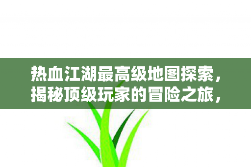 热血江湖最高级地图探索,揭秘顶级玩家的冒险之旅,热血江湖顶级地图揭秘,探索最高级玩家的冒险之旅 热血江湖最高级地图探索,揭秘顶级玩家的冒险之旅,热血江湖顶级地图揭秘,探索最高级玩家的冒险之旅