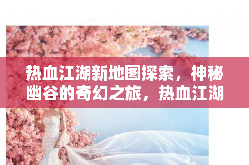 热血江湖新地图探索,神秘幽谷的奇幻之旅,热血江湖新地图揭秘,神秘幽谷的奇幻探险之旅 热血江湖新地图探索,神秘幽谷的奇幻之旅,热血江湖新地图揭秘,神秘幽谷的奇幻探险之旅