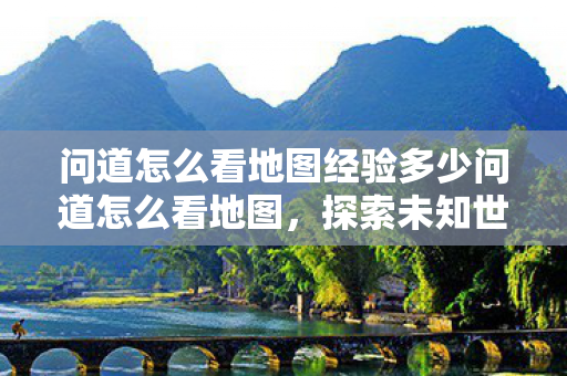 问道怎么看地图经验多少问道怎么看地图,探索未知世界的策略与技巧,探索未知世界的策略与技巧,如何查看问道地图经验 问道怎么看地图经验多少问道怎么看地图,探索未知世界的策略与技巧,探索未知世界的策略与技巧,如何查看问道地图经验